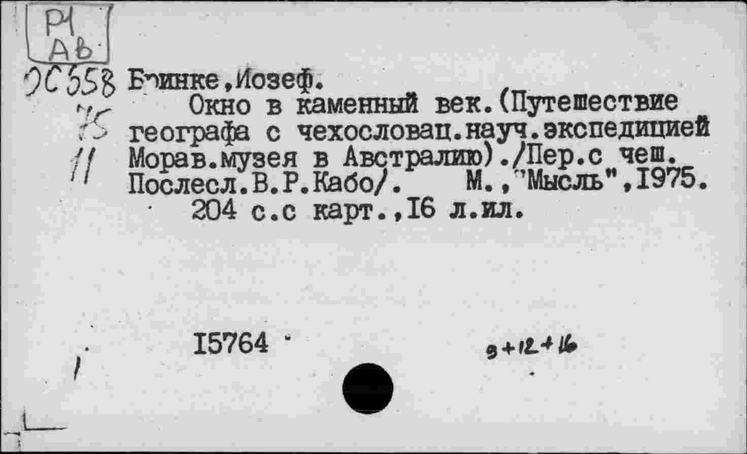 ﻿%55 В Епинке,Иозеф.	.
,,г Окно в каменный век.(Путешествие г_> географа с чехословац.науч.экспедицией // Морав.музея в Австралию)./Пер.с чеш.
'1 Послесл.В. Р.Кабо/.	М., ’Мысль” » 1975.
204 с.с карт.,16 л.ил.
15764 *